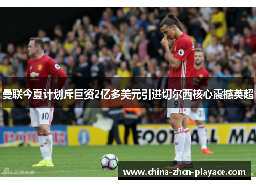 曼联今夏计划斥巨资2亿多美元引进切尔西核心震撼英超