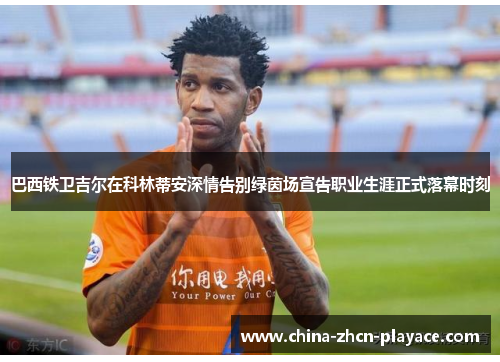 巴西铁卫吉尔在科林蒂安深情告别绿茵场宣告职业生涯正式落幕时刻